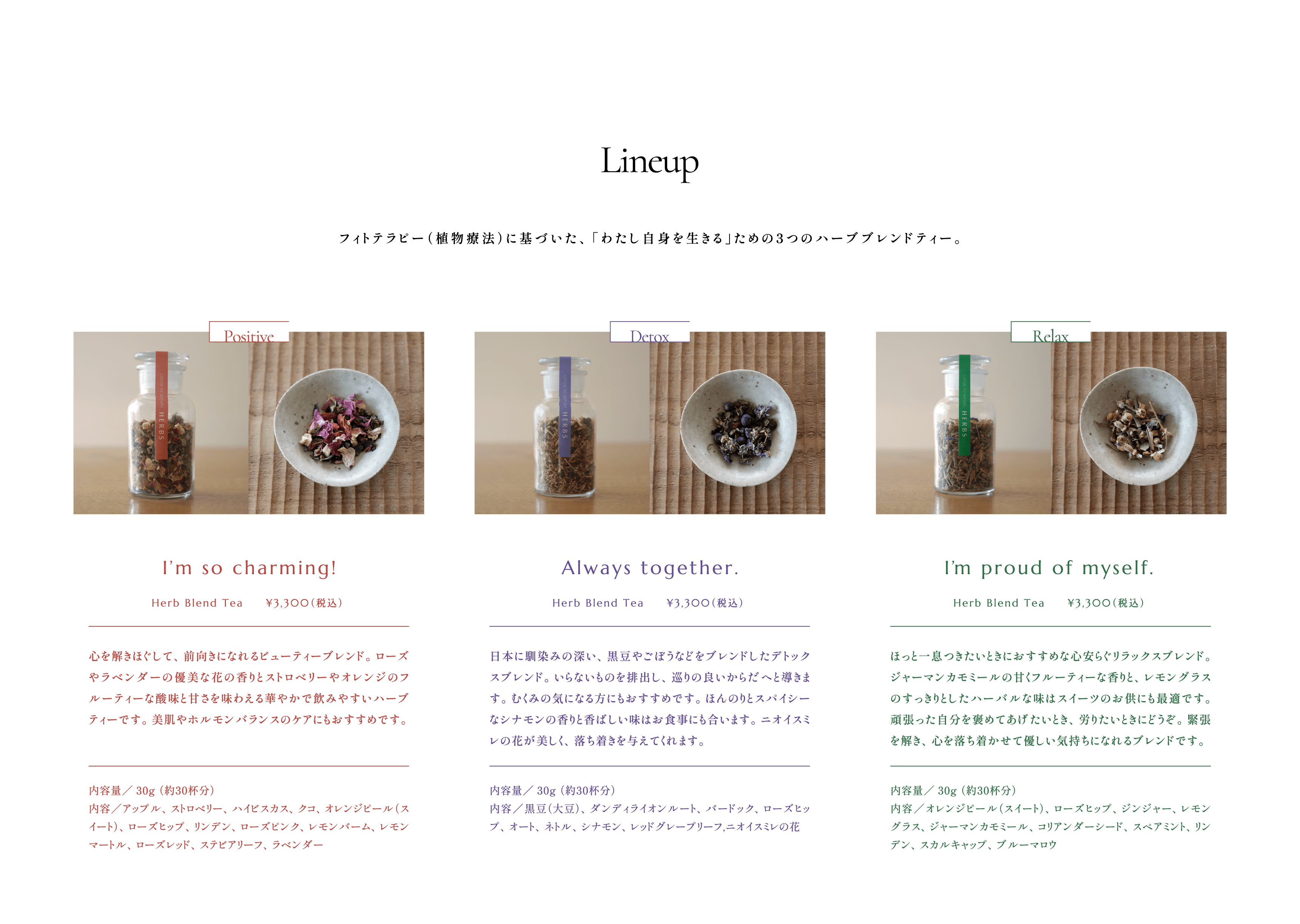 Lineup:フィトテラピー（植物療法）に基づいた、「わたし自身を生きる」ための3つのハーブブレンドティー。 Positive: I’m so charming!  Herb Blend Tea     ¥3,300（税込） 心を解きほぐして、前向きになれるビューティーブレンド。ローズやラベンダーの優美な花の香りとストロベリーやオレンジのフルーティーな酸味と甘さを味わえる華やかで飲みやすいハーブティーです。美肌やホルモンバランスのケアにもおすすめです。内容量／30g （約30杯分）内容／アップル、ストロベリー、ハイビスカス、クコ、オレンジピール（スイート）、ローズヒップ、リンデン、ローズピンク、レモンバーム、レモンマートル、ローズレッド、ステビアリーフ、ラベンダー  Detox:Always together. Herb Blend Tea     ¥3,300（税込） 日本に馴染みの深い、黒豆やごぼうなどをブレンドしたデトックスブレンド。いらないものを排出し、巡りの良いからだへと導きます。むくみの気になる方にもおすすめです。ほんのりとスパイシーなシナモンの香りと香ばしい味はお食事にも合います。ニオイスミレの花が美しく、落ち着きを与えてくれます。内容量／30g （約30杯分） 内容／黒豆（大豆）、ダンディライオンルート、バードック、ローズヒップ、オート、ネトル、シナモン、レッドグレープリーフ,ニオイスミレの花  Relax:I’m proud of myself.  Herb Blend Tea     ¥3,300（税込） ほっと一息つきたいときにおすすめな心安らぐリラックスブレンド。ジャーマンカモミールの甘くフルーティーな香りと、レモングラスのすっきりとしたハーバルな味はスイーツのお供にも最適です。頑張った自分を褒めてあげたいとき、労りたいときにどうぞ。緊張を解き、心を落ち着かせて優しい気持ちになれるブレンドです。内容量／30g （約30杯分）内容／オレンジピール（スイート）、ローズヒップ、ジンジャー、レモングラス、ジャーマンカモミール、コリアンダーシード、スペアミント、リンデン、スカルキャップ、ブルーマロウ